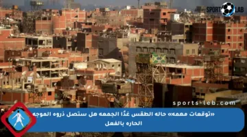 «توقعات مهمة» حالة الطقس غدًا الجمعة هل ستصل ذروة الموجة الحارة بالفعل